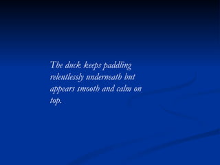 The duck keeps paddling relentlessly underneath but appears smooth and calm on top. 