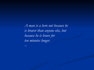 A man is a hero not because he is braver than anyone else, but because he is brave for ten minutes longer. -- 