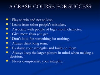 A CRASH COURSE FOR SUCCESS ¨ Play to win and not to lose. ¨ Learn from other people's mistakes. ¨ Associate with people of high moral character. ¨ Give more than you get. ¨ Don't look for something for nothing. ¨ Always think long term. ¨ Evaluate your strengths and build on them. ¨ Always keep the larger picture in mind when making a decision. ¨ Never compromise your integrity. 