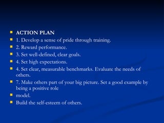 ACTION PLAN 1. Develop a sense of pride through training. 2. Reward performance. 3. Set well-defined, clear goals. 4. Set high expectations. 4. Set clear, measurable benchmarks. Evaluate the needs of others. 7. Make others part of your big picture. Set a good example by being a positive role model. Build the self-esteem of others. 