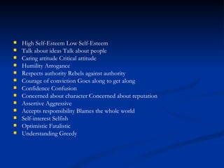 High Self-Esteem Low Self-Esteem Talk about ideas Talk about people Caring attitude Critical attitude Humility Arrogance Respects authority Rebels against authority Courage of conviction Goes along to get along Confidence Confusion Concerned about character Concerned about reputation Assertive Aggressive Accepts responsibility Blames the whole world Self-interest Selfish Optimistic Fatalistic Understanding Greedy 
