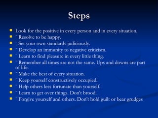 Steps Look for the positive in every person and in every situation. ¨ Resolve to be happy. ¨ Set your own standards judiciously. ¨ Develop an immunity to negative criticism. ¨ Learn to find pleasure in every little thing. ¨ Remember all times are not the same. Ups and downs are part of life. ¨ Make the best of every situation. ¨ Keep yourself constructively occupied. ¨ Help others less fortunate than yourself. ¨ Learn to get over things. Don't brood. ¨ Forgive yourself and others. Don't hold guilt or bear grudges 