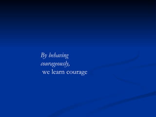 By behaving courageously, we learn courage 