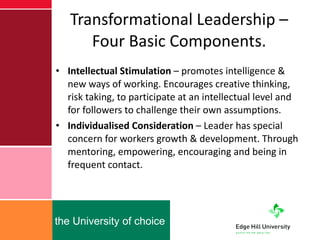 Transformational Leadership – Four Basic Components. Intellectual Stimulation  – promotes intelligence & new ways of working. Encourages creative thinking, risk taking, to participate at an intellectual level and for followers to challenge their own assumptions. Individualised Consideration  – Leader has special concern for workers growth & development. Through mentoring, empowering, encouraging and being in frequent contact. 