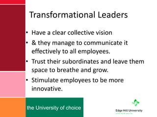 Transformational Leaders Have a clear collective vision & they manage to communicate it effectively to all employees. Trust their subordinates and leave them space to breathe and grow. Stimulate employees to be more innovative.  