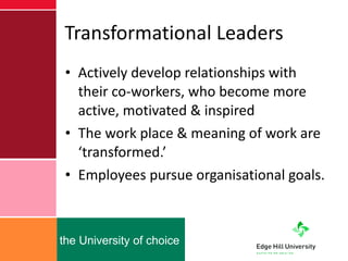 Transformational Leaders Actively develop relationships with their co-workers, who become more active, motivated & inspired The work place & meaning of work are ‘transformed.’ Employees pursue organisational goals. 