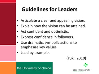 Guidelines for Leaders Articulate a clear and appealing vision. Explain how the vision can be attained. Act confident and optimistic. Express confidence in followers. Use dramatic, symbolic actions to emphasize key values. Lead by example.  (Yukl, 2010) 