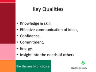 Key Qualities Knowledge & skill,  Effective communication of ideas,  Confidence,  Commitment,  Energy,  Insight into the needs of others  