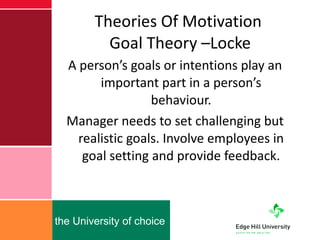 Theories Of Motivation  Goal Theory –Locke A person’s goals or intentions play an important part in a person’s behaviour. Manager needs to set challenging but realistic goals. Involve employees in goal setting and provide feedback. 