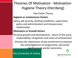 Theories Of Motivation - Motivation-Hygiene Theory (Herzberg) Two-Factor Theory. Hygiene or maintenance Factors Salary, job security, working conditions, supervision, policy and administration and interpersonal relationships. Motivators or Growth factors  Personal growth and development,  nature of the work, responsibility, recognition and sense of achievement. Stresses the importance of job enrichment to improve the meaningfulness of assignments, perceived significance & worker autonomy. 