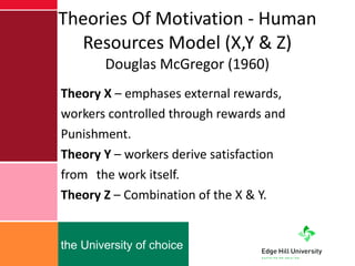 Theories Of Motivation - Human Resources Model (X,Y & Z) Douglas McGregor (1960) Theory X  – emphases external rewards,  workers controlled through rewards and Punishment. Theory Y  – workers derive satisfaction  from  the work itself. Theory Z  – Combination of the X & Y. 