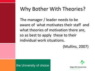 Why Bother With Theories? The manager / leader needs to be aware of  what motivates their staff  and what theories of motivation there are, so as best to apply  these to their individual work situations.   (Mullins, 2007) 