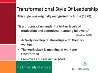 Transformational Style Of Leadership This style was originally recognised by Burns (1978). “ is a process of engendering higher levels of motivation and commitment among followers.”  (Mullins, 2007) Actively develop relationships with their co-workers. The work place & meaning of work are transformed Employees pursue active goals. 