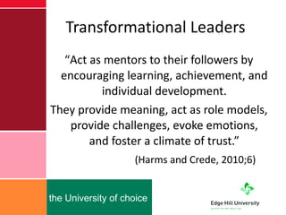 Transformational Leaders “ Act as mentors to their followers by encouraging learning, achievement, and individual development. They provide meaning, act as role models, provide challenges, evoke emotions, and foster a climate of trust.”   (Harms and Crede, 2010;6) 