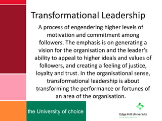 Transformational Leadership A process of engendering higher levels of motivation and commitment among followers. The emphasis is on generating a vision for the organisation and the leader’s ability to appeal to higher ideals and values of followers, and creating a feeling of justice, loyalty and trust. In the organisational sense, transformational leadership is about transforming the performance or fortunes of an area of the organisation.  