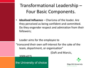 Transformational Leadership – Four Basic Components. Idealised Influence  – Charisma of the leader. Are they perceived as being confident and committed. Do they engender respect and admiration from their followers; Leader aims for the employee to  “ transcend their own self-interest for the sake of the team, department, or organisation”    (Daft and Marcic, 2009:427) 