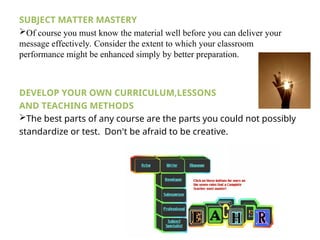 SUBJECT MATTER MASTERY
Of course you must know the material well before you can deliver your
message effectively. Consider the extent to which your classroom
performance might be enhanced simply by better preparation.
DEVELOP YOUR OWN CURRICULUM,LESSONS
AND TEACHING METHODS
The best parts of any course are the parts you could not possibly
standardize or test. Don't be afraid to be creative.
 