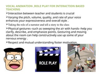 VOCAL ANIMATION ,ROLE PLAY FOR INTERACTION BASED
TEACHING
Interaction between teacher and students is crucial
Varying the pitch, volume, quality, and rate of your voice
enhances your expressiveness and overall style .
Taking the role of a narrator and tell a story to the class
Physical gestures--such as sweeping the air with hands--help you
clarify, describe, and emphasize points. Gesturing and moving
about the room can help constructively use up some of your
nervous energy .
Respect and mutual understanding foster motivation.
 