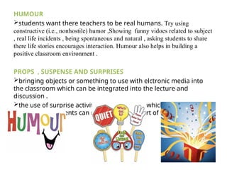 HUMOUR
students want there teachers to be real humans. Try using
constructive (i.e., nonhostile) humor ,Showing funny vidoes related to subject
, real life incidents , being spontaneous and natural , asking students to share
there life stories encourages interaction. Humour also helps in building a
positive classroom environment .
PROPS , SUSPENSE AND SURPRISES
bringing objects or something to use with elctronic media into
the classroom which can be integrated into the lecture and
discussion .
the use of surprise activities and questions which arouse
curiousity in students can make them feel part of the class .
 