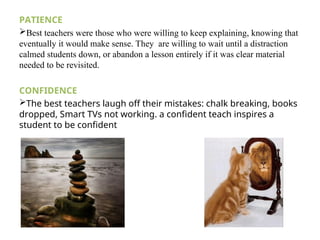 PATIENCE
Best teachers were those who were willing to keep explaining, knowing that
eventually it would make sense. They are willing to wait until a distraction
calmed students down, or abandon a lesson entirely if it was clear material
needed to be revisited.
CONFIDENCE
The best teachers laugh off their mistakes: chalk breaking, books
dropped, Smart TVs not working. a confident teach inspires a
student to be confident
 