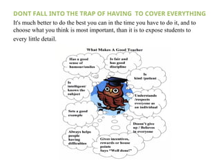 DONT FALL INTO THE TRAP OF HAVING TO COVER EVERYTHING
It's much better to do the best you can in the time you have to do it, and to
choose what you think is most important, than it is to expose students to
every little detail.
 