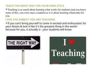 TEACH THE RIGHT WAY FOR YOUR OWN STYLE
Teaching is as much about learning what works for students (and you know
some of this: you were once a student) as it is about learning whatworks for
you.
LOVE THE SUBJECT YOU ARE TEACHING
If you can't bring yourself to come in excited and enthusiastic for
your lesson & love it like it's the greatest thing in the world -
because for you, it actually is - your students will know.
 