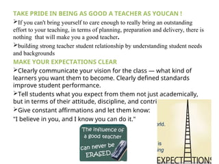 TAKE PRIDE IN BEING AS GOOD A TEACHER AS YOUCAN !
If you can't bring yourself to care enough to really bring an outstanding
effort to your teaching, in terms of planning, preparation and delivery, there is
nothing that will make you a good teacher.
building strong teacher student relationship by understanding student needs
and backgrounds
MAKE YOUR EXPECTATIONS CLEAR
Clearly communicate your vision for the class — what kind of
learners you want them to become. Clearly defined standards
improve student performance.
Tell students what you expect from them not just academically,
but in terms of their attitude, discipline, and contributions.
Give constant affirmations and let them know:
"I believe in you, and I know you can do it."
 
