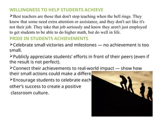 WILLINGNESS TO HELP STUDENTS ACHIEVE
Best teachers are those that don't stop teaching when the bell rings. They
know that some need extra attention or assistance, and they don't act like it's
not their job. They take that job seriously and know they aren't just employed
to get students to be able to do higher math, but do well in life.
PRIDE IN STUDENTS ACHIEVEMENTS
Celebrate small victories and milestones — no achievement is too
small.
Publicly appreciate students' efforts in front of their peers (even if
the result is not perfect).
Connect their achievements to real-world impact — show how
their small actions could make a difference in the future.
Encourage students to celebrate each
other’s success to create a positive
classroom culture.
 