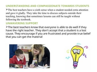 UNDERSTANDING AND COMPASSIONATE TOWARDS STUDENTS
The best teachers have a sixth sense when a student needed extra attention
and gave it gladly. They take the time to discuss subjects outside their
teaching, knowing that sometimes lessons can still be taught without
following the textbook.
UNWAVERING SUPPORT
The best teachers know that everyone is able to do well if they
have the right teacher. They don't accept that a student is a lost
cause. They encourage if you are frustrated and provide true belief
that you can get the material
 