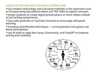 USAGE OF TECHNOLOGY TO REDUCE WORKLOAD
Use modern technology and innovative methods in the classroom such
as Incorporating educational videos and TED Talks to explain concepts.
Assign students to create digital presentations or short videos instead
of just writing assignments.
Use audio podcasts or YouTube channels to encourage self-paced
learning.
Introduce Gamification techniques — turning lessons into games can
boost participation.
Use AI tools or apps like Canva, Grammarly, and ChatGPT to improve
writing and creativity.
 