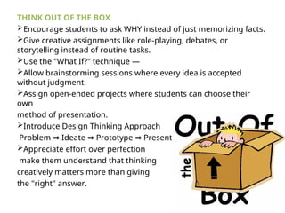 THINK OUT OF THE BOX
Encourage students to ask WHY instead of just memorizing facts.
Give creative assignments like role-playing, debates, or
storytelling instead of routine tasks.
Use the "What If?" technique —
Allow brainstorming sessions where every idea is accepted
without judgment.
Assign open-ended projects where students can choose their
own
method of presentation.
Introduce Design Thinking Approach
Problem Ideate Prototype Present.
➡ ➡ ➡
Appreciate effort over perfection
make them understand that thinking
creatively matters more than giving
the "right" answer.
 