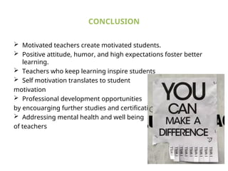 CONCLUSION
 Motivated teachers create motivated students.
 Positive attitude, humor, and high expectations foster better
learning.
 Teachers who keep learning inspire students
 Self motivation translates to student
motivation
 Professional development opportunities
by encouarging further studies and certifications
 Addressing mental health and well being
of teachers
 