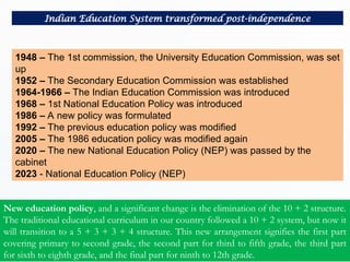 1948 – The 1st commission, the University Education Commission, was set
up
1952 – The Secondary Education Commission was established
1964-1966 – The Indian Education Commission was introduced
1968 – 1st National Education Policy was introduced
1986 – A new policy was formulated
1992 – The previous education policy was modified
2005 – The 1986 education policy was modified again
2020 – The new National Education Policy (NEP) was passed by the
cabinet
2023 - National Education Policy (NEP)
Indian Education System transformed post-independence
New education policy, and a significant change is the elimination of the 10 + 2 structure.
The traditional educational curriculum in our country followed a 10 + 2 system, but now it
will transition to a 5 + 3 + 3 + 4 structure. This new arrangement signifies the first part
covering primary to second grade, the second part for third to fifth grade, the third part
for sixth to eighth grade, and the final part for ninth to 12th grade.
 