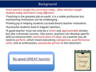 Background
Some teachers taught the curriculum today , Other teachers taught
students today and there’s a big difference
•Teaching is the greatest job on earth. it is a noble profession but
maintaining motivation can be challenging .
•Finding joy in helping students succeed boosts teacher motivation.
•Successful students lead to happier teachers.
•A good teacher must not only be a smart and approachable scholar,
but also a dramatic success. Like actors, teachers can develop specific
skills to enhance their communication of ideas. As a teacher you do
need to perform. which means becoming salesperson, a performance
artist, and an enthusiastic, passionate person in the classroom.
 