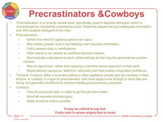 © 2015 - artITians
Slide 11 better business by design
Precrastinators &Cowboys
• ‘Precrastination’ is a recently coined word, specifically used to describe behaviour which is
characterised by impatiently undertaking tasks, frequently despite having inadequate information
and with careless disregard of the risks.
• Precrastinators:
– Exhibit the need for applying speed over rigour,
– May employ greater trust in gut-feelings over requisite information,
– Fail to assess risks or ramifications,
– Often desire to be viewed as confident decision makers,
– Demonstrate a reluctance to work collaboratively as this may be perceived as counter-
intuitive,
– May be ego-driven, rather than applying a common sense approach to their work,
– Rapid delivery causes an ‘addictive’ adrenalin rush that creates misguided confidence.
• The term ‘Cowboy’ within a business setting is often applied to people who are reckless in their
actions. A ‘cowboy’ is a type of ‘precrastinator’ who does apply some thought to what they are
doing, but generally insufficient to achieve reliably good business outcomes.
• Cowboys:
– Take ill-conceived risks, in order to get the job done faster,
– Avoid all requisite process rigour,
– Apply shortcuts where possible.
It may be unkind to say but:
Fools rush in where angels fear to tread
 