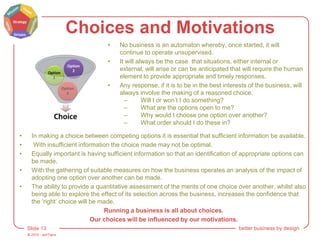© 2015 - artITians
Slide 13 better business by design
Choices and Motivations
• No business is an automaton whereby, once started, it will
continue to operate unsupervised.
• It will always be the case that situations, either internal or
external, will arise or can be anticipated that will require the human
element to provide appropriate and timely responses.
• Any response, if it is to be in the best interests of the business, will
always involve the making of a reasoned choice.
– Will I or won’t I do something?
– What are the options open to me?
– Why would I choose one option over another?
– What order should I do these in?
• In making a choice between competing options it is essential that sufficient information be available.
• With insufficient information the choice made may not be optimal.
• Equally important is having sufficient information so that an identification of appropriate options can
be made.
• With the gathering of suitable measures on how the business operates an analysis of the impact of
adopting one option over another can be made.
• The ability to provide a quantitative assessment of the merits of one choice over another, whilst also
being able to explore the effect of its selection across the business, increases the confidence that
the ‘right’ choice will be made.
Running a business is all about choices.
Our choices will be influenced by our motivations.
 
