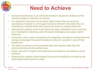 © 2015 - artITians
Slide 5 better business by design
Need to Achieve
• Achievement behaviour is an interaction between situational variables and the
individual subject’s motivation to achieve.
• An individual’s motivation can be either implicit where they are driven by
spontaneous impulses to act through incentives inherent in the tasks they are
undertaking or explicit where their actions are driven by outside influences.
• Maintaining a working environment where the tasks undertaken by the individual
are in themselves interesting and intrinsically challenging encourages implicit
behaviour.
• A business, with a culture of rewards and recognition, provides an environment that
strongly encourages the explicit individual to strive for succeed in each of their
endeavours.
• The desire to achieve can be perverted when the rewards rather than the
achievement become the central focus.
• Greed, with all of it negative and destructive connotations can become a prime
motivator.
• Balancing the rewards offered against the personal satisfaction provided by the
achievement itself becomes crucial.
 