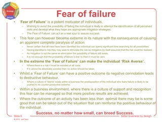 © 2015 - artITians
Slide 6 better business by design
Fear of failure
• ‘Fear of Failure’ is a potent motivator of individuals.
– Wishing to avoid the possibility of failing the individual is likely to attempt the identification of all perceived
risks and develop what they hope are appropriate mitigation strategies.
– The Fear of Failure’ can act as a real spur to assure success.
• This fear can however become extreme in its nature with the consequence of causing
an apparent complete paralysis of action.
– Never certain that all risks have been identified the individual can spend significant time searching for all possibilities.
– Having identified a risk they may seek to eliminate the risk as mitigation by itself assumes that the risk could be realised.
– As mitigation is not the same as elimination the possibility of failure still exists.
– It is not enough that the probability of failure is low: to them it must be zero.
• In the extreme the ‘Fear of Failure’ can make the individual ‘Risk Averse’.
– Where there is a risk it must be avoided at all costs.
– If it cannot be absolutely avoided then no action should be taken.
• Whilst a ‘Fear of Failure’ can have a positive outcome its negative connotation leads
to destructive behaviour.
– Where a culture of ‘blame’ exists within a business the predisposition of the individual who fears failure is likely to be
pushed to its counter-productive extreme.
• Within a business environment, where there is a culture of support and recognition
this fear can be managed so that more positive results are achieved.
• Where the outcome of an activity has been less than optimal there may be is some
good that can be taken out of the situation that can reinforce the positive behaviour of
the individual.
Success, no matter how small, can breed Success.
 