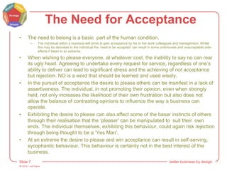 © 2015 - artITians
Slide 7 better business by design
The Need for Acceptance
• The need to belong is a basic part of the human condition.
– The individual within a business will strive to gain acceptance by his or her work colleagues and management. Whilst
this may be desirable to the individual the ‘need to be accepted’ can result in some unfortunate and unacceptable side-
effects if taken to an extreme.
• When wishing to please everyone, at whatever cost, the inability to say no can rear
its ugly head. Agreeing to undertake every request for service, regardless of one’s
ability to deliver can lead to significant stress and the achieving of not acceptance
but rejection. NO is a word that should be learned and used wisely.
• In the pursuit of acceptance the desire to please others can be manifest in a lack of
assertiveness. The individual, in not promoting their opinion, even when strongly
held, not only increases the likelihood of their own frustration but also does not
allow the balance of contrasting opinions to influence the way a business can
operate.
• Exhibiting the desire to please can also affect some of the baser instincts of others
through their realisation that the ‘pleaser’ can be manipulated to suit their own
ends. The individual themselves, exhibiting this behaviour, could again risk rejection
through being thought to be a ‘Yes Man’.
• At an extreme the desire to please and win acceptance can result in self-serving,
sycophantic behaviour. This behaviour is certainly not in the best interest of the
business.
 
