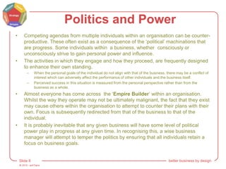 © 2015 - artITians
Slide 8 better business by design
Politics and Power
• Competing agendas from multiple individuals within an organisation can be counter-
productive. These often exist as a consequence of the ‘political’ machinations that
are progress. Some individuals within a business, whether consciously or
unconsciously strive to gain personal power and influence.
• The activities in which they engage and how they proceed, are frequently designed
to enhance their own standing.
– When the personal goals of the individual do not align with that of the business, there may be a conflict of
interest which can adversely affect the performance of other individuals and the business itself.
– Perceived success in this situation is measured from the personal perspective rather than from the
business as a whole.
• Almost everyone has come across the ‘Empire Builder’ within an organisation.
Whilst the way they operate may not be ultimately malignant, the fact that they exist
may cause others within the organisation to attempt to counter their plans with their
own. Focus is subsequently redirected from that of the business to that of the
individual.
• It is probably inevitable that any given business will have some level of political
power play in progress at any given time. In recognising this, a wise business
manager will attempt to temper the politics by ensuring that all individuals retain a
focus on business goals.
 