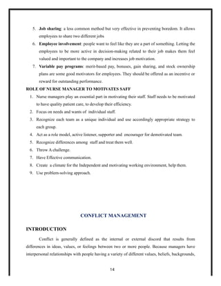 5. Job sharing: a less common method but very effective in preventing boredom. It allows
employees to share two different jobs
6. Employee involvement: people want to feel like they are a part of something. Letting the
employees to be more active in decision-making related to their job makes them feel
valued and important to the company and increases job motivation.
7. Variable pay programs: merit-based pay, bonuses, gain sharing, and stock ownership
plans are some good motivators for employees. They should be offered as an incentive or
reward for outstanding performance.
ROLE OF NURSE MANAGER TO MOTIVATES SAFF
1. Nurse managers play an essential part in motivating their staff. Staff needs to be motivated
to have quality patient care, to develop their efficiency.
2. Focus on needs and wants of individual staff.
3. Recognize each team as a unique individual and use accordingly appropriate strategy to
each group.
4. Act as a role model, active listener, supporter and encourager for demotivated team.
5. Recognize differences among staff and treat them well.
6. Throw A challenge.
7. Have Effective communication.
8. Create a climate for the Independent and motivating working environment, help them.
9. Use problem-solving approach.
CONFLICT MANAGEMENT
INTRODUCTION
Conflict is generally defined as the internal or external discord that results from
differences in ideas, values, or feelings between two or more people. Because managers have
interpersonal relationships with people having a variety of different values, beliefs, backgrounds,
14
 