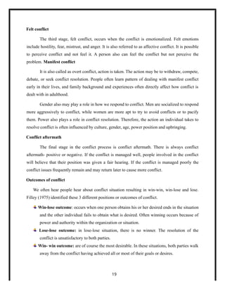 Felt conflict
The third stage, felt conflict, occurs when the conflict is emotionalized. Felt emotions
include hostility, fear, mistrust, and anger. It is also referred to as affective conflict. It is possible
to perceive conflict and not feel it. A person also can feel the conflict but not perceive the
problem. Manifest conflict
It is also called as overt conflict, action is taken. The action may be to withdraw, compete,
debate, or seek conflict resolution. People often learn pattern of dealing with manifest conflict
early in their lives, and family background and experiences often directly affect how conflict is
dealt with in adulthood.
Gender also may play a role in how we respond to conflict. Men are socialized to respond
more aggressively to conflict, while women are more apt to try to avoid conflicts or to pacify
them. Power also plays a role in conflict resolution. Therefore, the action an individual takes to
resolve conflict is often influenced by culture, gender, age, power position and upbringing.
Conflict aftermath
The final stage in the conflict process is conflict aftermath. There is always conflict
aftermath- positive or negative. If the conflict is managed well, people involved in the conflict
will believe that their position was given a fair hearing. If the conflict is managed poorly the
conflict issues frequently remain and may return later to cause more conflict.
Outcomes of conflict
We often hear people hear about conflict situation resulting in win-win, win-lose and lose.
Filley (1975) identified these 3 different positions or outcomes of conflict.
Win-lose outcome: occurs when one person obtains his or her desired ends in the situation
and the other individual fails to obtain what is desired. Often winning occurs because of
power and authority within the organization or situation.
Lose-lose outcome: in lose-lose situation, there is no winner. The resolution of the
conflict is unsatisfactory to both parties.
Win- win outcome: are of course the most desirable. In these situations, both parties walk
away from the conflict having achieved all or most of their goals or desires.
19
 