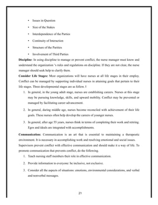 • Issues in Question
• Size of the Stakes
• Interdependence of the Parties
• Continuity of Interaction
• Structure of the Parities
• Involvement of Third Parties
Discipline: In using discipline to manage or prevent conflict, the nurse manager must know and
understand the organization ‘s rules and regulations on discipline. If they are not clear, the nurse
manager should seek help to clarify them.
Consider Life Stages: Most organizations will have nurses at all life stages in their employ.
Conflict can be managed by supporting individual nurses in attaining goals that pertain to their
life stages. Three developmental stages are as follow. ‖
1. In general, in the young adult stage, nurses are establishing careers. Nurses at this stage
may be pursuing knowledge, skills, and upward mobility. Conflict may be prevented or
managed by facilitating career advancement.
2. In general, during middle age, nurses become reconciled with achievement of their life
goals. These nurses often help develop the careers of younger nurses.
3. In general, after age 55 years, nurses think in terms of completing their work and retiring.
Egos and ideals are integrated with accomplishments.
Communication: Communication is an art that is essential to maintaining a therapeutic
environment. It is necessary in accomplishing work and resolving emotional and social issues.
Supervisors prevent conflict with effective communication and should make it a way of life. To
promote communication that prevents conflict, do the following.
1. Teach nursing staff members their role in effective communication.
2. Provide information to everyone: be inclusive, not exclusive.
3. Consider all the aspects of situations: emotions, environmental considerations, and verbal
and nonverbal messages.
21
 
