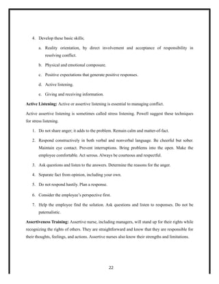 4. Develop these basic skills;
a. Reality orientation, by direct involvement and acceptance of responsibility in
resolving conflict.
b. Physical and emotional composure.
c. Positive expectations that generate positive responses.
d. Active listening.
e. Giving and receiving information.
Active Listening: Active or assertive listening is essential to managing conflict.
Active assertive listening is sometimes called stress listening. Powell suggest these techniques
for stress listening.
1. Do not share anger; it adds to the problem. Remain calm and matter-of-fact.
2. Respond constructively in both verbal and nonverbal language. Be cheerful but sober.
Maintain eye contact. Prevent interruptions. Bring problems into the open. Make the
employee comfortable. Act serous. Always be courteous and respectful.
3. Ask questions and listen to the answers. Determine the reasons for the anger.
4. Separate fact from opinion, including your own.
5. Do not respond hastily. Plan a response.
6. Consider the employee’s perspective first.
7. Help the employee find the solution. Ask questions and listen to responses. Do not be
paternalistic.
Assertiveness Training: Assertive nurse, including managers, will stand up for their rights while
recognizing the rights of others. They are straightforward and know that they are responsible for
their thoughts, feelings, and actions. Assertive nurses also know their strengths and limitations.
22
 