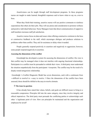 Assertiveness can be taught through staff development programs. In these programs
nurses are taught to make learned, thoughtful responses and to know when to say no, even to
boss.
When they finish their training, assertive nurses will use positive comments to reinforce
expectations that others do their jobs. They will use praise and consideration to promote wellness
and positive individual behaviour. Nurse Managers learn that direct communication of support to
staff members increases staff job satisfaction.
Assertive nurses focus on data and issues when offering constructive cretinism to the boss
or constructive feedback to the staff, which encourages dialogue and produces solutions to
problems rather than conflict. They ask for assistance or delay when it needed.
People generally respond positively to assertion and negatively to aggression; however,
some people respond negatively to assertion.
Assessing the dimensions of the conflict
Greenhalgh has developed a system for assessing the dimensions of conflict. His view is
that conflict may be managed when it does not interfere with ongoing functional relationships.
Participants in a conflict must be persuaded to rethink their views. A third party must understand
the situation empathetically from the participants ‘viewpoints. The conflict may be the result of a
deeply rooted antagonistic relationship.
Greenhalgh ‘s Conflict Diagnostic Model has seven dimensions, each with a continuum from
―difficult to resolve to ―easy to resolve. Once the dimensions of the conflict have been
‖ ‖
assessed, those should be shifted to the easy-to-resolve domain.
 The issue in question
It has already been stated that values, beliefs, and goals are difficult issues to bring to a
reasonable compromise. Principles fall into the same category, since they involve integrity and
ethical imperatives. The third party must persuade the conflicting parties to acknowledge each
other ‘s legitimate point of view. How can principles be maintained and the organization and
employees be saved?
23
 