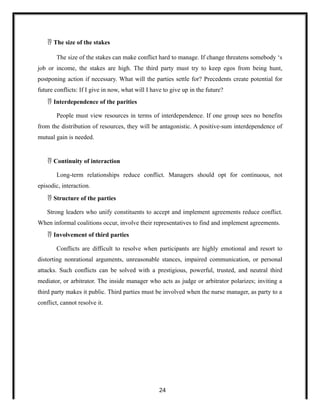  The size of the stakes
The size of the stakes can make conflict hard to manage. If change threatens somebody ‘s
job or income, the stakes are high. The third party must try to keep egos from being hunt,
postponing action if necessary. What will the parties settle for? Precedents create potential for
future conflicts: If I give in now, what will I have to give up in the future?
 Interdependence of the parities
People must view resources in terms of interdependence. If one group sees no benefits
from the distribution of resources, they will be antagonistic. A positive-sum interdependence of
mutual gain is needed.
 Continuity of interaction
Long-term relationships reduce conflict. Managers should opt for continuous, not
episodic, interaction.
 Structure of the parties
Strong leaders who unify constituents to accept and implement agreements reduce conflict.
When informal coalitions occur, involve their representatives to find and implement agreements.
 Involvement of third parties
Conflicts are difficult to resolve when participants are highly emotional and resort to
distorting nonrational arguments, unreasonable stances, impaired communication, or personal
attacks. Such conflicts can be solved with a prestigious, powerful, trusted, and neutral third
mediator, or arbitrator. The inside manager who acts as judge or arbitrator polarizes; inviting a
third party makes it public. Third parties must be involved when the nurse manager, as party to a
conflict, cannot resolve it.
24
 