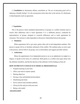 2. Conciliation he dictionaries defines conciliation as "the act of procuring good will or
inducing a friendly feeling". It is the synonymous terms that refer to the activity of a third party
to help disputants reach an agreement.
3. Negotiation:
This is the process where mandated representatives of groups in a conflict situation meet to
resolve their differences and to reach agreement. It is a deliberate process, conducted by
representatives of groups, designed to reconcile differences and to reach agreements by
consensus. The outcome is often dependent on the power relationship between the groups.
4. Mediation:
When negotiations fail or get stuck, parties often call in and independent mediator. This
person or group will try to facilitate settlement of the conflict. The mediator plays an active part
in the process, advises both or all groups, acts as intermediary and suggests possible solution.
5. Arbitration:
Means the appointment of an independent person to act as an adjudicator (or judge) in a
dispute, to decide on the terms of a settlement. Both parties in a conflict must agree about who
the arbitrator should be, and that the decision of the arbitrator will be binding on them all.
HOW TO PREVENT CONFLICTS IN MEDICAL PROFESSIONALS
• Frequent meeting of your team
• Allow your team to express openly
• Sharing objectives
• Having a clear and detailed job description
• Distributing task fairly
• Never criticize team members publicly
• Always be fair and just with your team
• Being a role model
NEGOTIATION
28
 