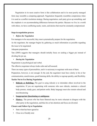 Negotiation in its most creative form is like collaboration and in its most poorly managed
form may resemble a competing approach. Negotiation frequently resembles compromise when
it is used as a conflict resolution strategy. During negotiation, each party gives up something, and
the emphasis is on accommodating differences between the parties. Because we live in a world
with others, we have conflicting needs, wants, and desires that must be constantly compromised.
Steps in negotiation process
• Before the Negotiation
For managers to be successful, they must systematically prepare for the negotiation.
As the negotiator, the manager begins by gathering as much information as possible regarding
the issue to be negotiated.
Adequate preparation
Tate (2005) suggests that managers should initially focus on seeking a bigger pie instead of
dividing the pie up.
• During the Negotiation
Negotiation is psychological and verbal.
The effective negotiator always looks calm and self-assured.
There are many types of personalities, and it is necessary to negotiate with most of them.
Preparation, however, is not enough. In the end, the negotiator must have clarity in his or her
communication, assertiveness, good listening skills, the ability to regroup quickly, and flexibility.
Tactics Not to Use During Negotiation
• Ridicule or Belittling- The goal in using ridicule is to intimidate others involved in the
negotiation. If you are negotiating with someone who uses ridicule, maintain a relaxed
body posture, steady gaze, and patient smile. Body language must also remain relaxed and
non-threatening
• Inappropriate Questioning or ambiguous
• Flattery. The person who has been flattered may be more reluctant to disagree with the
other party in the negotiation, and thus his or her attention and focus are diverted.
Closure and Follow-Up to Negotiation
• State what has been agreed to
• Close on a friendly note
29
 