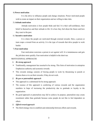 4) Power motivation
It is the drive to influence people and change situations. Power motivated people
wish to create an impact on their organization and are willing to take risks.
5) Attitude motivation
Attitude motivation is how people think and feel. It is their self-confidence, their
belief in themselves and their attitude to life. It is how they feel about the future and how
they react to the past.
6) Incentive motivation
It is where the people are motivated through external rewards. Here, a person or
team reaps a reward from an activity. It is the type of rewards that drive people to work
harder.
7) Fear motivation
Fear motivation coercions a person to act against will. It is instantaneous and gets
the job done more quickly. Fear motivation is helpful in the short run.
MOTIVATIONAL APPROACHE
1. Be strong approach
 Traditionally, management has resorted to be strong. This form of motivation in enterprise
Emphasizes authority and economic rewards.
 This rewards strategy consists of forcing people to work by threatening to punish or
dismiss them or to cut their rewards, if they do not work.
2. Be goo or paternalistic approach
 This approach is a substituted for be strong approach.
 The essence of this approach is conferring of various rewards and the organization
members in hope of increasing the productivity due to gratitude or loyalty to the
organization.
 Be good approach or paternalism may fail to achieve its purpose. paternalism may create
resentment rather than gratitude because some people do not like to feel dependent on
others
3. Efford reward approach
 The third strategy tries to establish and relationship between efforts and rewards.
3
 