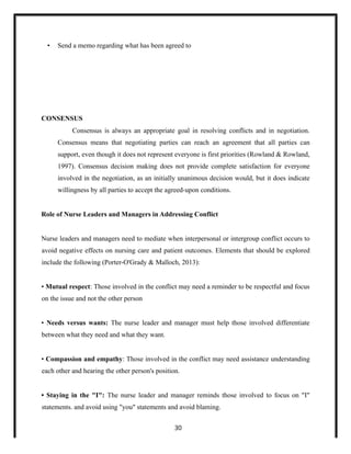 • Send a memo regarding what has been agreed to
CONSENSUS
Consensus is always an appropriate goal in resolving conflicts and in negotiation.
Consensus means that negotiating parties can reach an agreement that all parties can
support, even though it does not represent everyone is first priorities (Rowland & Rowland,
1997). Consensus decision making does not provide complete satisfaction for everyone
involved in the negotiation, as an initially unanimous decision would, but it does indicate
willingness by all parties to accept the agreed-upon conditions.
Role of Nurse Leaders and Managers in Addressing Conflict
Nurse leaders and managers need to mediate when interpersonal or intergroup conflict occurs to
avoid negative effects on nursing care and patient outcomes. Elements that should be explored
include the following (Porter-O'Grady & Malloch, 2013):
• Mutual respect: Those involved in the conflict may need a reminder to be respectful and focus
on the issue and not the other person
• Needs versus wants: The nurse leader and manager must help those involved differentiate
between what they need and what they want.
• Compassion and empathy: Those involved in the conflict may need assistance understanding
each other and hearing the other person's position.
• Staying in the "I": The nurse leader and manager reminds those involved to focus on "I"
statements. and avoid using "you" statements and avoid blaming.
30
 
